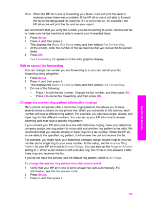 Page 122
NoteWhen the HP all-in-one is forwarding your faxes, it will not print the faxes it
receives unless there was a problem. If the HP all-in-one is not able to forward
the fax to the designated fax machine (if it is not turned on, for example), the
HP all-in-one will print the fax and an error report.
We recommend that you verify the number you are forwarding to works. Send a test fax
to make sure the fax machine is able to receive your forwarded faxes.
1 Press  Setup.
2 Press  4, and then press  9.
This...