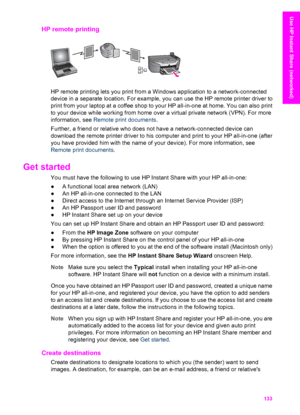 Page 136
HP remote printing    
HP remote printing lets you print from a Windows application to a network-connected
device in a separate location. For example, you can use the HP remote printer driver to
print from your laptop at a coffee shop to  your HP all-in-one at home. You can also print
to your device while working from home  over a virtual private network (VPN). For more
information, see  Remote print documents .
Further, a friend or relative who does not have a network-connected device can
download the...