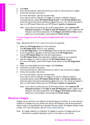 Page 143
5 Click Next.
6 From the services list, select the service  you want to use to send your images.
7 Follow the onscreen instructions.
For more information, see the onscreen Help.
If you want to send a collection of images to a friend or relatives network-
connected device, select  HP Instant Share E-mail . In the E-mail address  field
enter the name of the device followed by @send.hp.com. You will be prompted to
sign in to HP Instant Share with your HP Passport  userid and password .
Note If you have not...