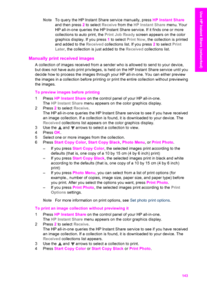 Page 146
NoteTo query the HP Instant Share service manually, press  HP Instant Share
and then press  2 to select  Receive from the  HP Instant Share  menu. Your
HP all-in-one queries the HP Instant Share service. If it finds one or more
collections to auto print, the  Print Job Ready screen appears on the color
graphics display. If you press  1 to select  Print Now , the collection is printed
and added to the  Received collections list. If you press  2 to select  Print
Later , the collection is just added to the...