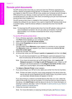 Page 149
Remote print documents   
The HP remote printer driver lets you send print jobs from Windows applications to
remote, network-connected printing devices. For example, you can remote print from
your laptop (or other PC) to your HP  all-in-one, access your computer at work through a
VPN and print to your device, or send  a print job from any other remote network-
connected device to your HP All-in-One. Each unit  sending a print job must have the HP
remote printer driver installed on it.
The HP remote...