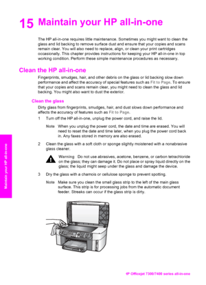 Page 155
15Maintain your HP all-in-one
The HP all-in-one requires little maintenance. Sometimes you might want to clean the
glass and lid backing to remove surface dust and ensure that your copies and scans
remain clear. You will also need to replace, align, or clean your print cartridges
occasionally. This chapter provides instructions for keeping your HP all-in-one in top
working condition. Perform these simple maintenance procedures as necessary.
Clean the HP all-in-one
Fingerprints, smudges, hair, and other...