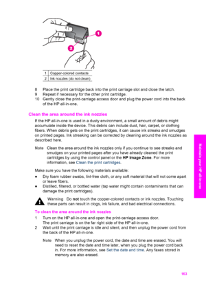 Page 166
1Copper-colored contacts
2Ink nozzles (do not clean)
8 Place the print cartridge back into the print carriage slot and close the latch.
9 Repeat if necessary for the other print cartridge.
10 Gently close the print-carriage access door and plug the power cord into the back of the HP all-in-one.
Clean the area around the ink nozzles   
If the HP all-in-one is used in a dusty environment, a small amount of debris might
accumulate inside the device. This debris can include dust, hair, carpet, or clothing...