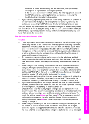 Page 184
back one at a time and rerunning the test each time, until you identify
which piece of equipment is causing the problem.
– If the  Fax Line Condition Test  fails without the other equipment, connect
the HP all-in-one to a working phone line and continue reviewing the
troubleshooting information in this section.
● If you are using a phone splitter, this can cause faxing problems. (A splitter is a
two-cord connector that plugs into a telephone wall jack.) Try removing the
splitter and connecting the HP...
