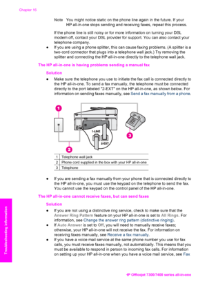 Page 187
NoteYou might notice static on the phone line again in the future. If your
HP all-in-one stops sending and receiving faxes, repeat this process.
If the phone line is still noisy or for more information on turning your DSL
modem off, contact your DSL provider for support. You can also contact your
telephone company.
● If you are using a phone splitter, this can cause faxing problems. (A splitter is a
two-cord connector that plugs into a telephone wall jack.) Try removing the
splitter and connecting the...