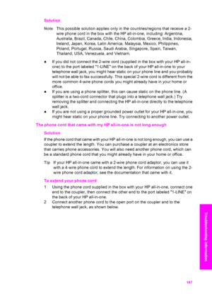 Page 190
Solution
NoteThis possible solution applies only in the countries/regions that receive a 2-
wire phone cord in the box  with the HP all-in-one, including: Argentina,
Australia, Brazil, Canada, Chile, China, Colombia, Greece, India, Indonesia,
Ireland, Japan, Korea, Latin America, Malaysia, Mexico, Philippines,
Poland, Portugal, Russia, Saudi Arabia, Singapore, Spain, Taiwan,
Thailand, USA, Venezuela, and Vietnam.
● If you did not connect the 2-wire cord  (supplied in the box with your HP all-in-
one) to...