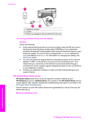 Page 191
1Telephone wall jack
2Coupler
3Phone cord supplied in the box with the HP all-in-one
I am having problems faxing over the Internet      Solution
Check the following:
●Some Internet faxing services do not work properly when the HP all-in-one is
sending and receiving faxes at high speed (33600bps). If you experience
problems sending and receiving faxes while using an Internet fax service, use a
slower fax speed. You can do this by changing the  Fax Speed setting from
High  (the default) to  Medium. For...