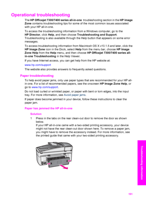 Page 194
Operational troubleshooting
The HP  Officejet 7300/7400 series all-in-one   troubleshooting section in the HP Image
Zone  contains troubleshooting tips for some of the most common issues associated
with your HP all-in-one.
To access the troubleshooting information from a Windows computer, go to the
HP Director , click Help, and then choose  Troubleshooting and Support .
Troubleshooting is also available through the Help button that appears on some error
messages.
To access troubleshooting information...