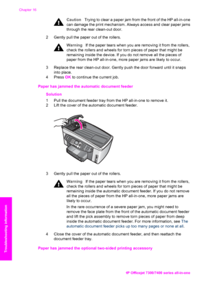 Page 195
CautionTrying to clear a paper jam from the front of the HP all-in-one
can damage the print mechanism. Always access and clear paper jams
through the rear clean-out door.
2 Gently pull the paper out of the rollers.
Warning If the paper tears when you are removing it from the rollers,
check the rollers and wheels for torn pieces of paper that might be
remaining inside the device. If you do not remove all the pieces of
paper from the HP all-in-one, more paper jams are likely to occur.
3 Replace the rear...