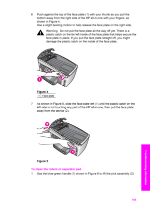 Page 198
6 Push against the top of the face plate (1) with your thumb as you pull thebottom away from the right side of  the HP all-in-one with your fingers, as
shown in Figure 4.
Use a slight twisting motion to help release the face plate on the right side.
Warning Do not pull the face plate all the way off yet. There is a
plastic catch on the far left inside of the face plate that helps secure the
face plate in place. If you pull the face plate straight off, you might
damage the plastic catch on the inside of...