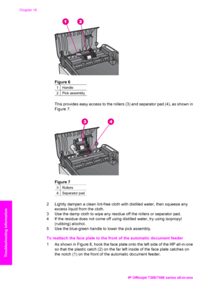 Page 199
Figure 6
1Handle
2Pick assembly
This provides easy access to the rollers (3) and separator pad (4), as shown in
Figure 7.
Figure 7
3Rollers
4Separator pad
2 Lightly dampen a clean lint-free cloth with distilled water, then squeeze anyexcess liquid from the cloth.
3 Use the damp cloth to wipe any residue off the rollers or separator pad.
4 If the residue does not come off using distilled water, try using isopropyl (rubbing) alcohol.
5 Use the blue-green handle to lower the pick assembly.
To reattach the...