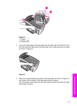 Page 200
Figure 8
1Notch
2Plastic catch
2 Line up the right edge of the face plate with the right side of the HP all-in-one,
and then press the right side of the face plate until it snaps securely into place,
as shown in Figure 9.
Figure 9
3 Place your hands towards the center of the face plate, as shown in Figure 10, then press until the center of the face plate snaps into place.
You should hear clicks when the left side snaps into place and when the right
side snaps into place.
User Guide 197
Troubleshooting...