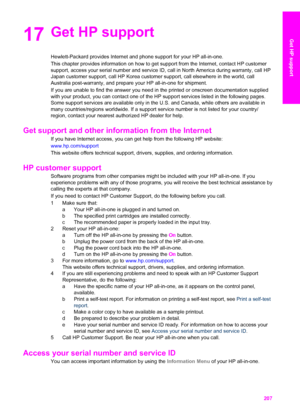 Page 210
17Get HP support
Hewlett-Packard provides Internet and phone support for your HP all-in-o\
ne.
This chapter provides information on how to get support from the Internet, contact HP customer
support, access your serial number and service ID, call in North America during warranty, call HP
Japan customer support, call HP Korea customer support, call elsewhere in the world, call
Australia post-warranty, and prepare your HP all-in-one for shipment.
If you are unable to find the answer you need in the printed...