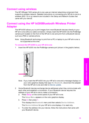 Page 22
Connect using wireless 
The HP Officejet 7400 series all-in-one uses an internal networking component that
supports a wireless network. Detailed instructions on connecting your HP all-in-one to a
wireless (802.11b or g) network are included in the Setup and Network Guides that
came with your device.
Connect using the HP bt300Bluetooth Wireless Printer
Adapter   
The HP bt300 allows you to print images from most Bluetooth devices directly to your
HP all-in-one without a cable connection. Simply insert...