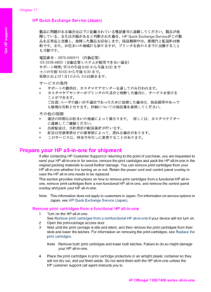 Page 215
HP Quick Exchange Service (Japan) 
HP Quick Exchange Service
0570-000511 
:03-3335 -9800  
:  9:00  5:00  
  10:00  5:00 
11 3 
: 
  
 
Prepare your HP all-in-one for shipment  
If after contacting HP Customer Support or returning to  the point of purchase, you are requested to
send your HP all-in-one in for service, remove the print cartridges and pack the HP all-in-one in the
original packing materials to avoid further damage.  You can remove print cartridges from your
HP all-in-one whether it is...