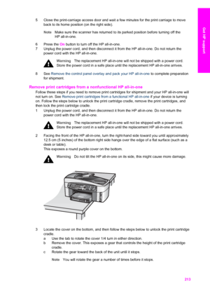 Page 216
5 Close the print-carriage access door and wait a few minutes for the print carriage to moveback to its home position (on the right side).
Note Make sure the scanner has returned to its parked position before turning off the
HP all-in-one.
6 Press the  On button to turn off the HP all-in-one.
7 Unplug the power cord, and then disconnect it from the HP all-in-one. Do not return the power cord with the HP all-in-one.
Warning The replacement HP all-in-one will not be shipped with a power cord.
Store the...