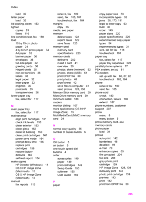 Page 238
load 32
letter paper
load 32
lid backing, clean 153
lighten copies 63
faxes 116
line condition test, fax 180
load 10 by 15 cm photo
paper 34
4 by 6 inch photo paper 34
A4 paper 32
banner paper 36
envelopes 36
full-size paper 32
greeting cards 36
Hagaki cards 35
iron-on transfers 36
labels 36
legal paper 32
letter paper 32
originals 30
postcards 35
transparencies 36
lower paper tray fax, select for 117
M
main paper tray fax, select for 117
maintenance align print cartridges 161
check ink levels 153
clean...