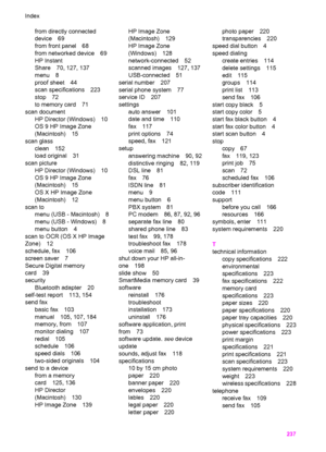 Page 240
from directly connected
device 69
from front panel 68
from networked device 69
HP Instant
Share 70, 127, 137
menu 8
proof sheet 44
scan specifications 223
stop 72
to memory card 71
scan document HP Director (Windows) 10
OS 9 HP Image Zone
(Macintosh) 15
scan glass clean 152
load original 31
scan picture HP Director (Windows) 10
OS 9 HP Image Zone
(Macintosh) 15
OS X HP Image Zone
(Macintosh) 12
scan to menu (USB - Macintosh) 8
menu (USB - Windows) 8
menu button 4
scan to OCR (OS X HP Image
Zone) 12...