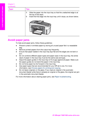 Page 41
PaperTips
5 Slide the paper into the input tray so that the unattached edge is atthe top of the stack.
6 Insert the first edge into the input tray until it stops, as shown below.
Avoid paper jams    
To help avoid paper jams, follow these guidelines:
● Prevent curled or wrinkled paper by storing all unused paper flat in a resealable
bag.
● Remove printed papers from the output tray frequently.
● Ensure that paper loaded in the input tray lays  flat and the edges are not bent or
torn.
● Do not combine...