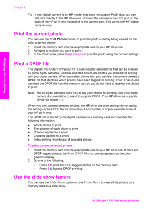 Page 53
TipIf your digital camera is an HP model  that does not support PictBridge, you can
still print directly to the HP all-in-one. Connect  the camera to the USB port on the
back of the HP all-in-one instead of to the camera port. This works with HP digital
cameras only.
Print the current photo    
You can use the  Print Photos button to print the photo currently being viewed on the
color graphics display.
1 Insert the memory card into the  appropriate slot on your HP all-in-one.
2 Navigate to a photo you...