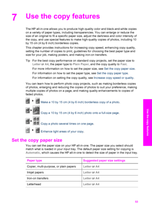 Page 56
7Use the copy features
The HP all-in-one allows you to produce high-quality color and black-and-white copies
on a variety of paper types, including transparencies. You can enlarge or reduce the
size of an original to fit a specific paper size, adjust the darkness and color intensity of
the copy, and use special features to make high-quality copies of photos, including 10
by 15 cm (4 by 6 inch) borderless copies.
This chapter provides instructions for increasing copy speed, enhancing copy quality,...