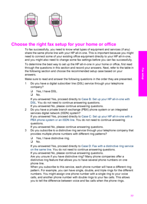 Page 80
Choose the right fax setup for your home or office 
To fax successfully, you need to know what types of equipment and services (if any)
share the same phone line with your  HP all-in-one. This is important because you might
need to connect some of your existing office equipment directly to your HP all-in-one,
and you might also need to change some  fax settings before you can fax successfully.
To determine the best way to set up the HP all-in-one in your home or office, first read
through the questions...