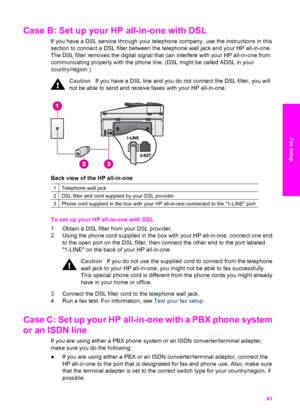 Page 84
Case B: Set up your HP all-in-one with DSL     
If you have a DSL service through your telephone company, use the instructions in this
section to connect a DSL filter between the  telephone wall jack and your HP all-in-one.
The DSL filter removes the digital signal  that can interfere with your HP all-in-one from
communicating properly with the phone line. (DSL might be called ADSL in your
country/region.)
Caution If you have a DSL line and you  do not connect the DSL filter, you will
not be able to...