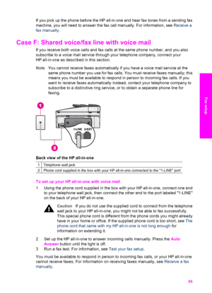 Page 88
If you pick up the phone before the HP all-in-one and hear fax tones from a sending fax
machine, you will need to answer the fax call manually. For information, see  Receive a
fax manually .
Case F: Shared voice/fax line with voice mail     
If you receive both voice calls and fax calls  at the same phone number, and you also
subscribe to a voice mail service through your telephone company, connect your
HP all-in-one as described in this section.
Note You cannot receive faxes automatically if you have a...