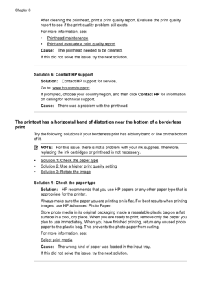 Page 108After cleaning the printhead, print a print quality report. Evaluate the print quality
report to see if the print quality problem still exists.
For more information, see:
•
Printhead maintenance
•
Print and evaluate a print quality report
Cause:The printhead needed to be cleaned.
If this did not solve the issue, try the next solution.
Solution 6: Contact HP support
Solution:Contact HP support for service.
Go to: 
www.hp.com/support.
If prompted, choose your country/region, and then click Contact HP for...