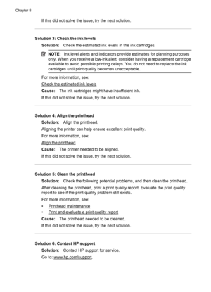 Page 110If this did not solve the issue, try the next solution.
Solution 3: Check the ink levels
Solution:Check the estimated ink levels in the ink cartridges.
NOTE:Ink level alerts and indicators provide estimates for planning purposes
only. When you receive a low-ink alert, consider having a replacement cartridge
available to avoid possible printing delays. You do not need to replace the ink
cartridges until print quality becomes unacceptable.
For more information, see:
Check the estimated ink levels
Cause:The...