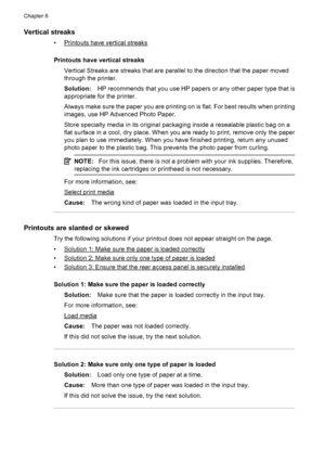 Page 114Vertical streaks
•Printouts have vertical streaks
Printouts have vertical streaks
Vertical Streaks are streaks that are parallel to the direction that the paper moved
through the printer.
Solution:HP recommends that you use HP papers or any other paper type that is
appropriate for the printer.
Always make sure the paper you are printing on is flat. For best results when printing
images, use HP Advanced Photo Paper.
Store specialty media in its original packaging inside a resealable plastic bag on a
flat...