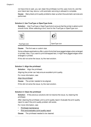 Page 116not have time to wait, you can clean the printhead, but this uses more ink, and the
poor black text may reoccur until automatic servicing is allowed to complete.
Cause:Many black print quality problems clear up when the automatic services are
performed.
Solution 2: Use TrueType or OpenType fonts
Solution:Use TrueType or OpenType fonts to ensure that the printer is able to print
smooth fonts. When selecting a font, look for the TrueType or OpenType icon.
TrueType iconOpenType icon
Cause:The font was a...