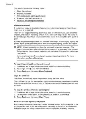 Page 118This section contains the following topics:
•
Clean the printhead
•
Align the printhead
•
Print and evaluate a print quality report
•
Advanced printhead maintenance
•
Advanced ink cartridge maintenance
Clean the printhead
If your printed output is streaked or has any incorrect or missing colors, the printhead
might need to be cleaned.
There are two stages of cleaning. Each stage lasts about two minutes, uses one sheet
of paper, and uses an increasing amount of ink. After each stage, review the quality...