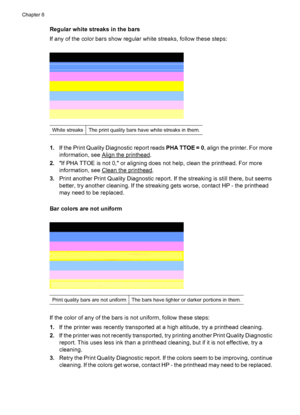 Page 122Regular white streaks in the bars
If any of the color bars show regular white streaks, follow these steps:
White streaksThe print quality bars have white streaks in them.
1.If the Print Quality Diagnostic report reads PHA TTOE = 0, align the printer. For more
information, see 
Align the printhead.
2.If PHA TTOE is not 0, or aligning does not help, clean the printhead. For more
information, see 
Clean the printhead.
3.Print another Print Quality Diagnostic report. If the streaking is still there, but...