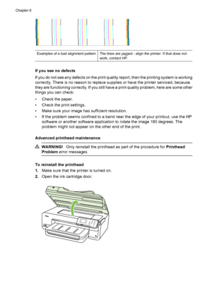 Page 124Examples of a bad alignment patternThe lines are jagged - align the printer. If that does not
work, contact HP.
If you see no defects
If you do not see any defects on the print quality report, then the printing system is working
correctly. There is no reason to replace supplies or have the printer serviced, because
they are functioning correctly. If you still have a print quality problem, here are some other
things you can check:
• Check the paper.
• Check the print settings.
• Make sure your image has...