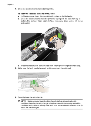 Page 1287.Clean the electrical contacts inside the printer.
To clean the electrical contacts in the printer
a. Lightly dampen a clean, lint-free cloth with bottled or distilled water.
b. Clean the electrical contacts in the printer by wiping with the cloth from top to
bottom. Use as many fresh, clean cloths as necessary. Clean until no ink shows
on the cloth.
c. Wipe the area dry with a dry lint-free cloth before proceeding to the next step.
8.Make sure the latch handle is raised, and then reinsert the...