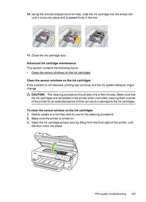 Page 12910.Using the colored shaped icons for help, slide the ink cartridge into the empty slot
until it clicks into place and is seated firmly in the slot.
11.Close the ink cartridge door.
Advanced ink cartridge maintenance
This section contains the following topics:
•
Clean the sensor windows on the ink cartridges
Clean the sensor windows on the ink cartridges
If the problem is not resolved, printing can continue, but the ink system behavior might
change.
CAUTION:The cleaning procedure should take only a few...