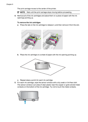 Page 130The print carriage moves to the center of the printer.
NOTE:Wait until the print carriage stops moving before proceeding.
4.Remove all of the ink cartridges and place them on a piece of paper with the ink
openings pointing up.
To remove the ink cartridges
a. Press the tab on the ink cartridge to release it, and then remove it from the slot.
b. Place the ink cartridge on a sheet of paper with the ink opening pointing up.
c. Repeat steps a and b for each ink cartridge.
5.For each ink cartridge, wipe the...