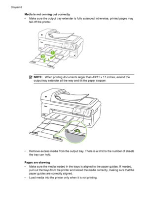 Page 132Media is not coming out correctly
• Make sure the output tray extender is fully extended; otherwise, printed pages may
fall off the printer.
NOTE:When printing documents larger than A3/11 x 17 inches, extend the
output tray extender all the way and tilt the paper stopper.
• Remove excess media from the output tray. There is a limit to the number of sheets
the tray can hold.
Pages are skewing
• Make sure the media loaded in the trays is aligned to the paper guides. If needed,
pull out the trays from the...