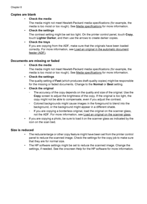 Page 134Copies are blank
•Check the media
The media might not meet Hewlett-Packard media specifications (for example, the
media is too moist or too rough). See 
Media specifications for more information.
•Check the settings
The contrast setting might be set too light. On the printer control panel, touch Copy,
touch Lighter Darker, and then use the arrows to create darker copies.
•Check the trays
If you are copying from the ADF, make sure that the originals have been loaded
correctly. For more information, see...