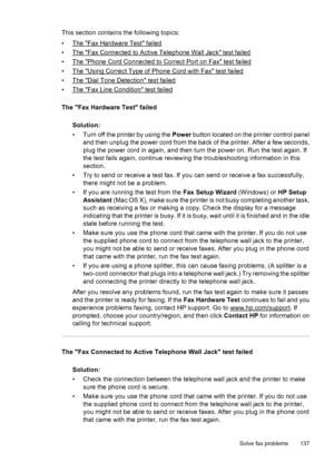 Page 141This section contains the following topics:
•
The Fax Hardware Test failed
•
The Fax Connected to Active Telephone Wall Jack test failed
•
The Phone Cord Connected to Correct Port on Fax test failed
•
The Using Correct Type of Phone Cord with Fax test failed
•
The Dial Tone Detection test failed
•
The Fax Line Condition test failed
The Fax Hardware Test failed
Solution:
• Turn off the printer by using the Power button located on the printer control panel
and then unplug the power cord from the back of...