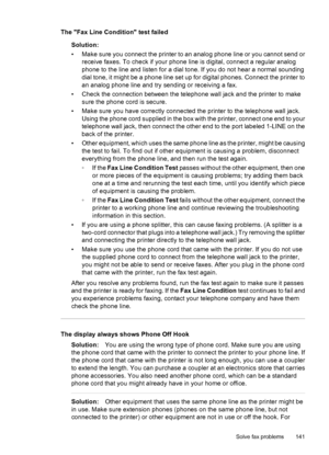 Page 145The Fax Line Condition test failed
Solution:
• Make sure you connect the printer to an analog phone line or you cannot send or
receive faxes. To check if your phone line is digital, connect a regular analog
phone to the line and listen for a dial tone. If you do not hear a normal sounding
dial tone, it might be a phone line set up for digital phones. Connect the printer to
an analog phone line and try sending or receiving a fax.
• Check the connection between the telephone wall jack and the printer to...