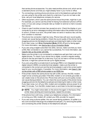Page 147that carries phone accessories. You also need another phone cord, which can be
a standard phone cord that you might already have in your home or office.
• Try connecting a working phone and phone cord to the telephone wall jack that
you are using for the printer and check for a dial tone. If you do not hear a dial
tone, call your local telephone company for service.
• Other equipment, which uses the same phone line as the printer, might be in use.
For example, you cannot use the printer for faxing if an...