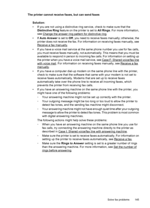 Page 149The printer cannot receive faxes, but can send faxes
Solution:
• If you are not using a distinctive ring service, check to make sure that the
Distinctive Ring feature on the printer is set to All Rings. For more information,
see 
Change the answer ring pattern for distinctive ring.
•If Auto Answer is set to Off, you need to receive faxes manually; otherwise, the
printer does not receive the fax. For information on receiving faxes manually, see
Receive a fax manually.
• If you have a voice mail service at...