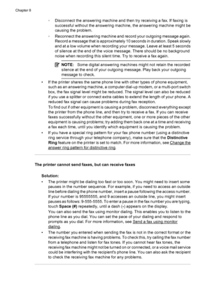 Page 150◦Disconnect the answering machine and then try receiving a fax. If faxing is
successful without the answering machine, the answering machine might be
causing the problem.
◦Reconnect the answering machine and record your outgoing message again.
Record a message that is approximately 10 seconds in duration. Speak slowly
and at a low volume when recording your message. Leave at least 5 seconds
of silence at the end of the voice message. There should be no background
noise when recording this silent time....