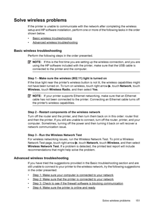 Page 155Solve wireless problems
If the printer is unable to communicate with the network after completing the wireless
setup and HP software installation, perform one or more of the following tasks in the order
shown below.
•
Basic wireless troubleshooting
•
Advanced wireless troubleshooting
Basic wireless troubleshooting
Perform the following steps in the order presented.
NOTE:If this is the first time you are setting up the wireless connection, and you are
using the HP software included with the printer, make...