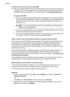 Page 158B: Check to see if you can access the EWS
▲After you establish that the computer and the printer both have active connections to
a network, you can verify if they are on the same network by accessing the printers
embedded Web server (EWS). For more information, see 
Embedded Web server.
To access the EWS
a. On your computer, open the Web browser you typically use to access the Internet
(for example, Internet Explorer or Safari). In the address box, type the URL of the
printer as it was shown on the...