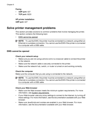 Page 162Faxing
•UDP port: 427
•TCP port: 9220
HP printer installation
UDP port: 427
Solve printer management problems
This section provides solutions to common problems that involve managing the printer.
This section contains the following topic:
•
EWS cannot be opened
NOTE:To use the EWS, the printer must be connected to a network using either an
Ethernet or a wireless connection. You cannot use the EWS if the printer is connected
to a computer with a USB cable.
EWS cannot be opened
Check your network setup
•...