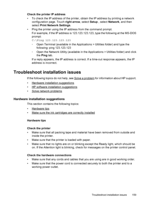 Page 163Check the printer IP address
• To check the IP address of the printer, obtain the IP address by printing a network
configuration page. Touch right arrow, select Setup , select Network, and then
select Print Network Settings.
• Ping the printer using the IP address from the command prompt.
For example, if the IP address is 123.123.123.123, type the following at the MS-DOS
prompt:
C:\Ping 123.123.123.123
◦Open Terminal (available in the Applications > Utilities folder) and type the
following: ping...