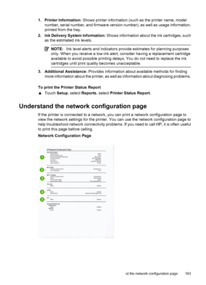 Page 1671. Printer Information: Shows printer information (such as the printer name, model
number, serial number, and firmware version number), as well as usage information.
printed from the tray.
2. Ink Delivery System Information: Shows information about the ink cartridges, such
as the estimated ink levels.
NOTE:Ink level alerts and indicators provide estimates for planning purposes
only. When you receive a low-ink alert, consider having a replacement cartridge
available to avoid possible printing delays. You...